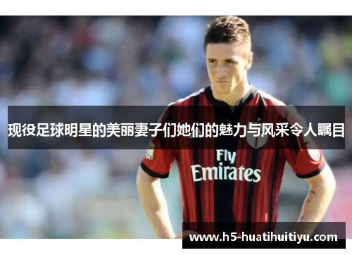 现役足球明星的美丽妻子们她们的魅力与风采令人瞩目